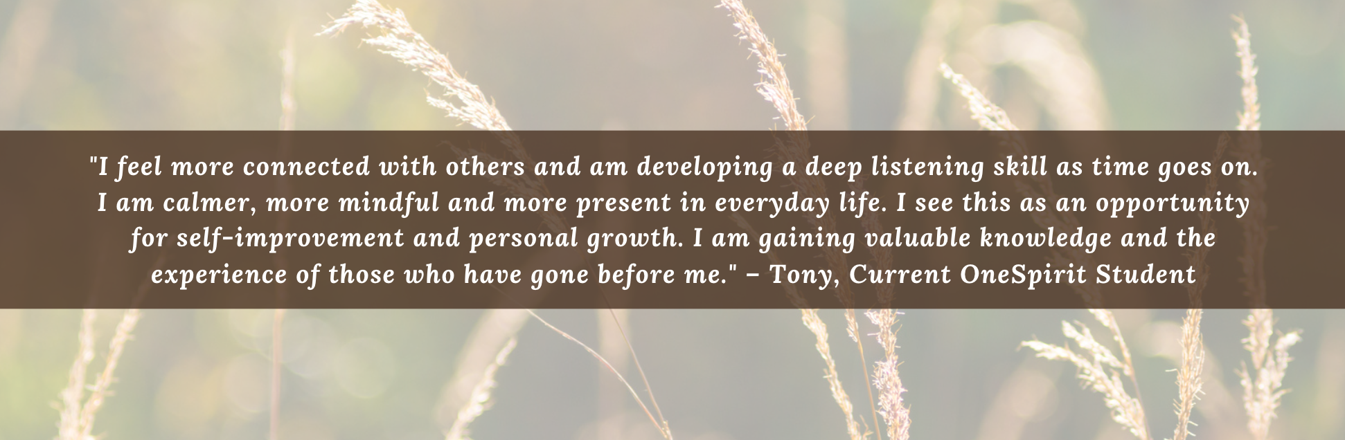 "I feel more connected with others and am developing a deep listening skill as time goes on. I am calmer, more mindful and more present in everyday life. I see this as an opportunity for self-improvement and personal growth. I am gaining valuable knowledge and the experience of those who have gone before me." – Tony, Current OneSpirit Student "I feel more connected with others and am developing a deep listening skill as time goes on. I am calmer, more mindful and more present in everyday life. I see this as an opportunity for self-improvement and personal growth. I am gaining valuable knowledge and the experience of those who have gone before me." – Tony, Current OneSpirit Student