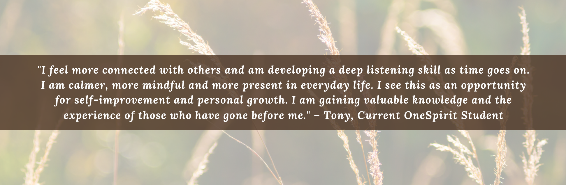 "I feel more connected with others and am developing a deep listening skill as time goes on. I am calmer, more mindful and more present in everyday life. I see this as an opportunity for self-improvement and personal growth. I am gaining valuable knowledge and the experience of those who have gone before me." – Tony, Current OneSpirit Student