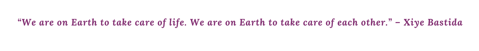 “We are on Earth to take care of life. We are on Earth to take care of each other.” – Xiye Bastida “We are on Earth to take care of life. We are on Earth to take care of each other.” – Xiye Bastida
